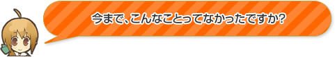 今まで、こんなことってなかったですか？