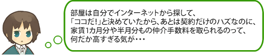 部屋は自分でインターネットから探して、「ココだ！」と決めていたので、あとは契約だけのハズなのに、家賃1カ月分や半月分もの仲介手数料を取られるのって、何だか高すぎる気が・・・